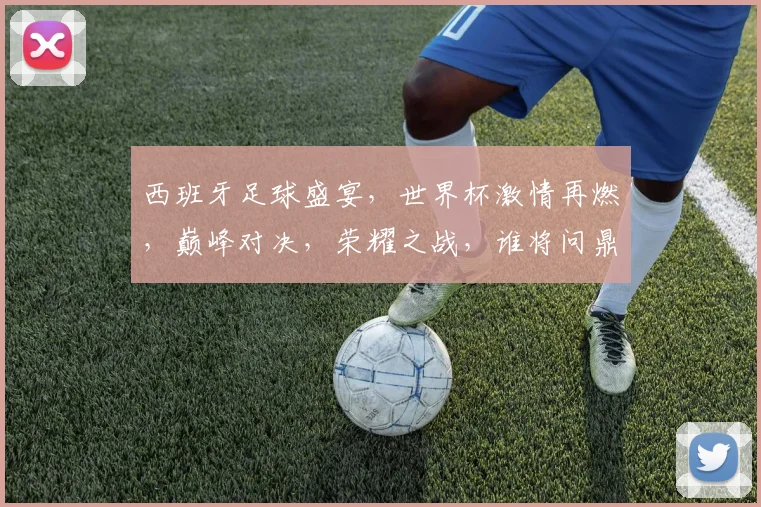 西班牙足球盛宴，世界杯激情再燃，巅峰对决，荣耀之战，谁将问鼎