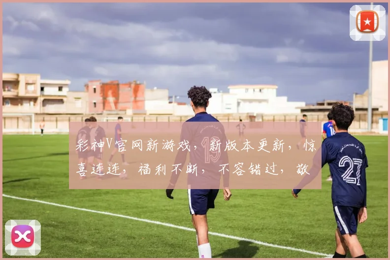 彩神V官网新游戏，新版本更新，惊喜连连，福利不断，不容错过，敬请期待
