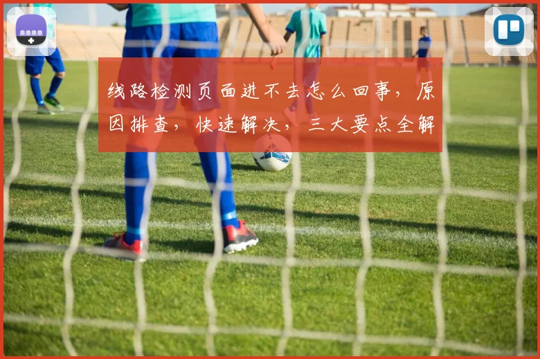 线路检测页面进不去怎么回事，原因排查，快速解决，三大要点全解析，轻松应对
