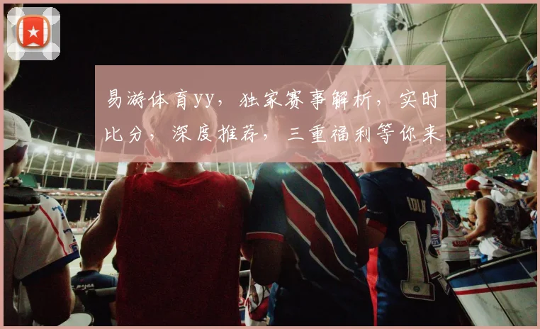 易游体育yy，独家赛事解析，实时比分，深度推荐，三重福利等你来