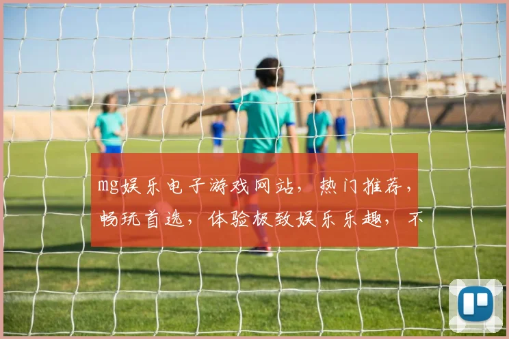 mg娱乐电子游戏网站，热门推荐，畅玩首选，体验极致娱乐乐趣，不容错过